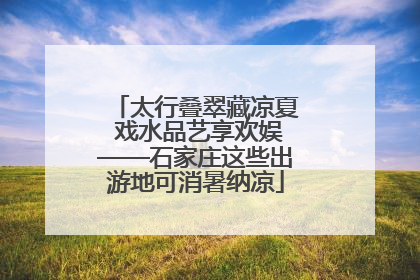 太行叠翠藏凉夏 戏水品艺享欢娱——石家庄这些出游地可消暑纳凉