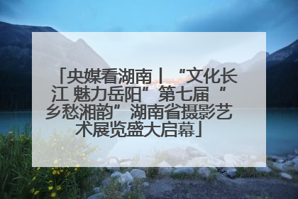 央媒看湖南丨“文化长江 魅力岳阳”第七届“乡愁湘韵”湖南省摄影艺术展览盛大启幕