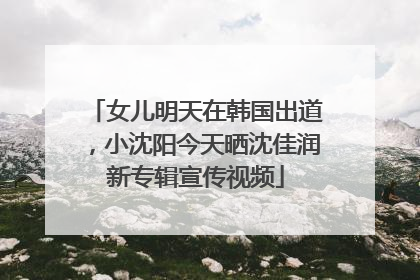 女儿明天在韩国出道，小沈阳今天晒沈佳润新专辑宣传视频