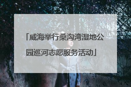 威海举行桑沟湾湿地公园巡河志愿服务活动