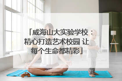 威海山大实验学校：精心打造艺术校园 让每个生命都精彩