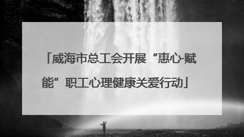 威海市总工会开展“惠心·赋能”职工心理健康关爱行动