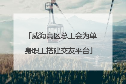 威海高区总工会为单身职工搭建交友平台