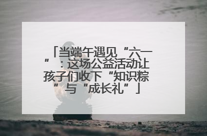 当端午遇见“六一”：这场公益活动让孩子们收下“知识粽”与“成长礼”