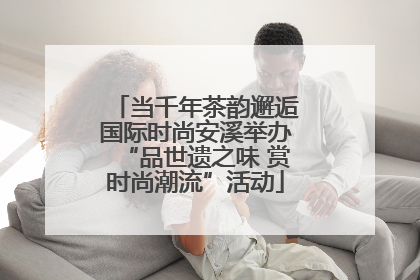 当千年茶韵邂逅国际时尚安溪举办“品世遗之味 赏时尚潮流”活动