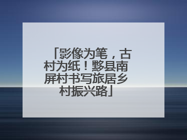 影像为笔，古村为纸！黟县南屏村书写旅居乡村振兴路
