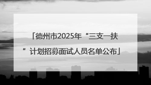 德州市2025年“三支一扶”计划招募面试人员名单公布