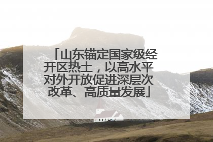 山东锚定国家级经开区热土，以高水平对外开放促进深层次改革、高质量发展