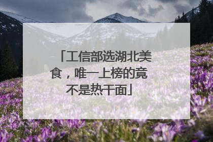 工信部选湖北美食，唯一上榜的竟不是热干面
