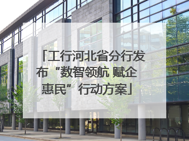 工行河北省分行发布“数智领航 赋企惠民”行动方案
