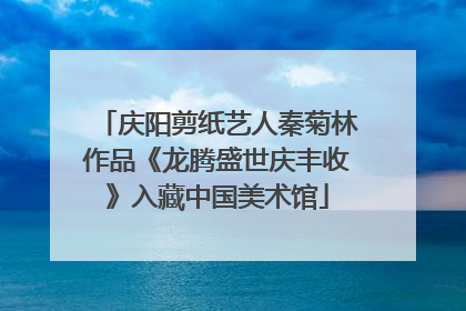 庆阳剪纸艺人秦菊林作品《龙腾盛世庆丰收》入藏中国美术馆