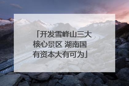 开发雪峰山三大核心景区 湖南国有资本大有可为