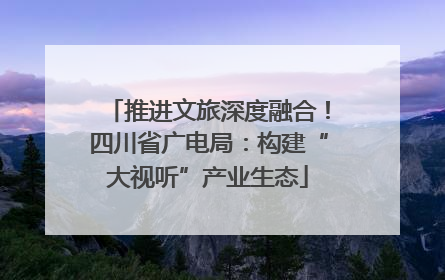 推进文旅深度融合！四川省广电局：构建“大视听”产业生态