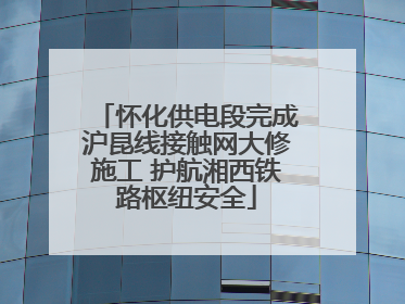 怀化供电段完成沪昆线接触网大修施工 护航湘西铁路枢纽安全