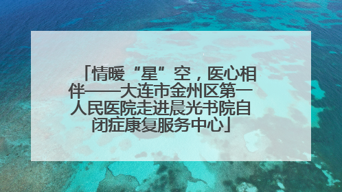 情暖“星”空，医心相伴——大连市金州区第一人民医院走进晨光书院自闭症康复服务中心