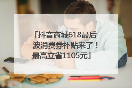 抖音商城618最后一波消费券补贴来了！最高立省1105元