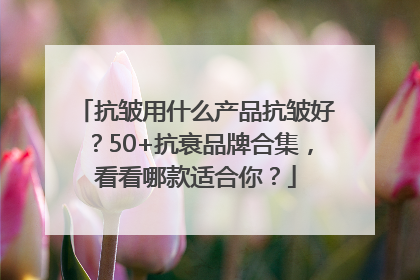 抗皱用什么产品抗皱好？50+抗衰品牌合集，看看哪款适合你？