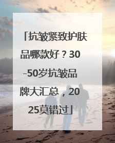 抗皱紧致护肤品哪款好？30-50岁抗皱品牌大汇总，2025莫错过