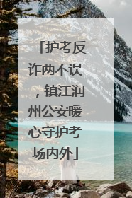 护考反诈两不误，镇江润州公安暖心守护考场内外