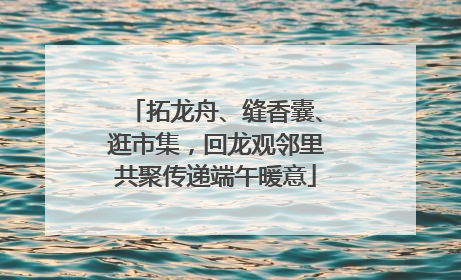 拓龙舟、缝香囊、逛市集，回龙观邻里共聚传递端午暖意