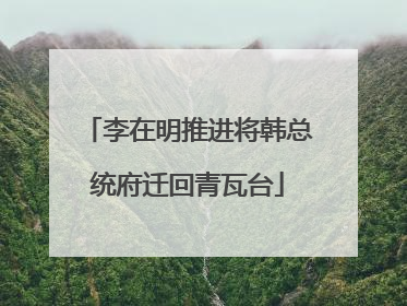 李在明推进将韩总统府迁回青瓦台