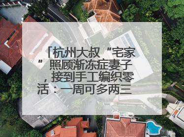 杭州大叔“宅家”照顾渐冻症妻子，接到手工编织零活：一周可多两三百元收入