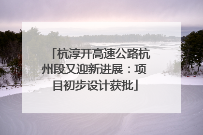 杭淳开高速公路杭州段又迎新进展：项目初步设计获批
