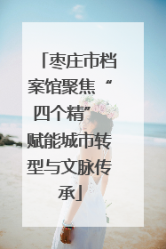 枣庄市档案馆聚焦“四个精” 赋能城市转型与文脉传承