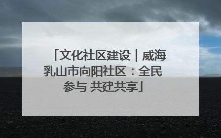 文化社区建设｜威海乳山市向阳社区：全民参与 共建共享