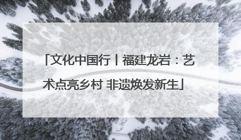 文化中国行丨福建龙岩：艺术点亮乡村 非遗焕发新生