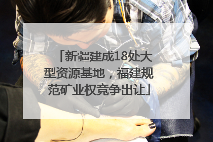 新疆建成18处大型资源基地，福建规范矿业权竞争出让