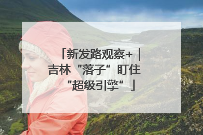 新发路观察+｜吉林“落子”盯住“超级引擎”