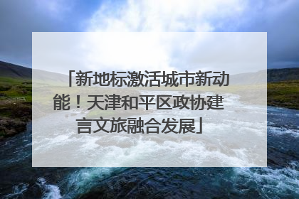 新地标激活城市新动能！天津和平区政协建言文旅融合发展