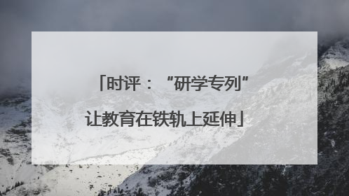 时评：“研学专列”让教育在铁轨上延伸