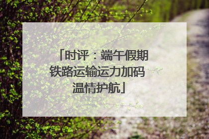时评：端午假期铁路运输运力加码 温情护航