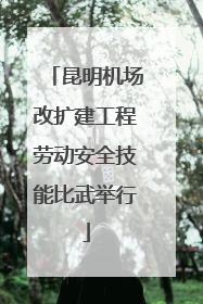 昆明机场改扩建工程劳动安全技能比武举行