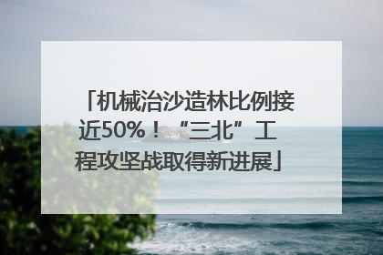 机械治沙造林比例接近50%！“三北”工程攻坚战取得新进展