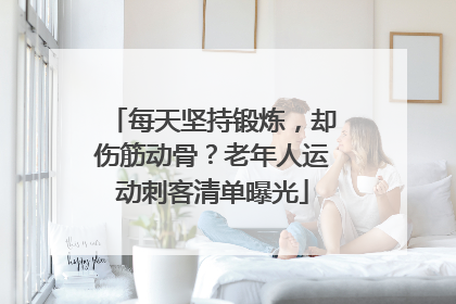 每天坚持锻炼，却伤筋动骨？老年人运动刺客清单曝光