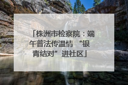 株洲市检察院：端午普法传温情 “银青结对”进社区