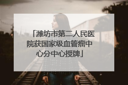 潍坊市第二人民医院获国家级血管瘤中心分中心授牌