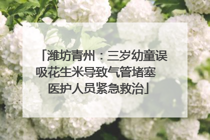 潍坊青州：三岁幼童误吸花生米导致气管堵塞 医护人员紧急救治