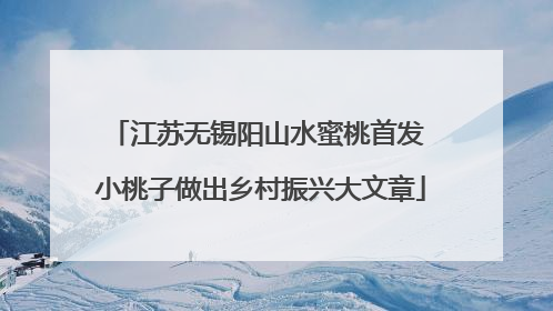 江苏无锡阳山水蜜桃首发 小桃子做出乡村振兴大文章