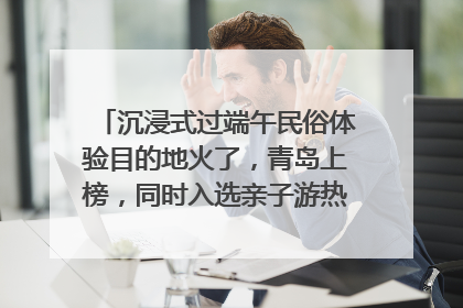 沉浸式过端午民俗体验目的地火了，青岛上榜，同时入选亲子游热门Top10