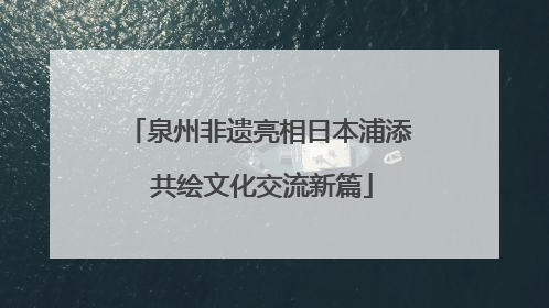 泉州非遗亮相日本浦添 共绘文化交流新篇