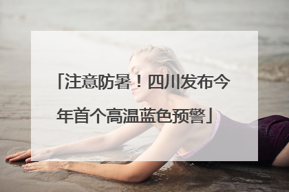 注意防暑！四川发布今年首个高温蓝色预警