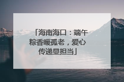 海南海口：端午粽香暖孤老，爱心传递显担当
