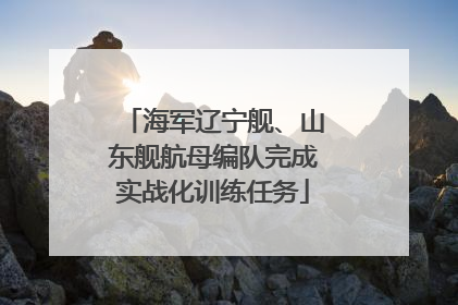 海军辽宁舰、山东舰航母编队完成实战化训练任务