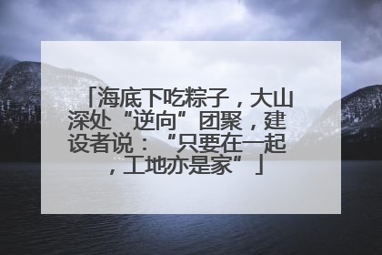 海底下吃粽子，大山深处“逆向”团聚，建设者说：“只要在一起，工地亦是家”