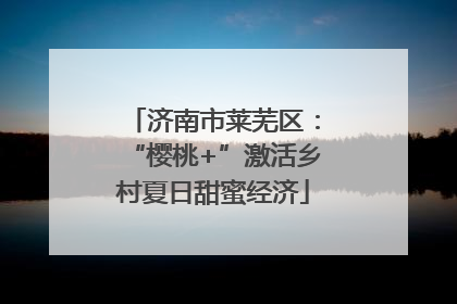 济南市莱芜区：“樱桃+”激活乡村夏日甜蜜经济