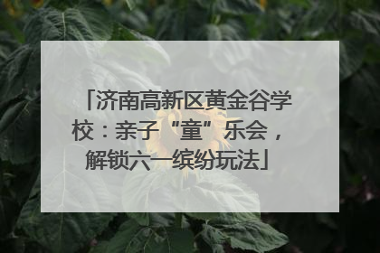 济南高新区黄金谷学校：亲子“童”乐会，解锁六一缤纷玩法